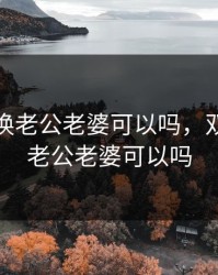 双方互换老公老婆可以吗，双方互换老公老婆可以吗