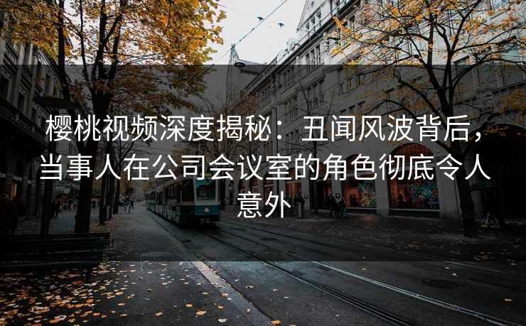 樱桃视频深度揭秘：丑闻风波背后，当事人在公司会议室的角色彻底令人意外