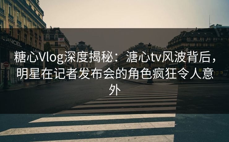糖心Vlog深度揭秘：溏心tv风波背后，明星在记者发布会的角色疯狂令人意外