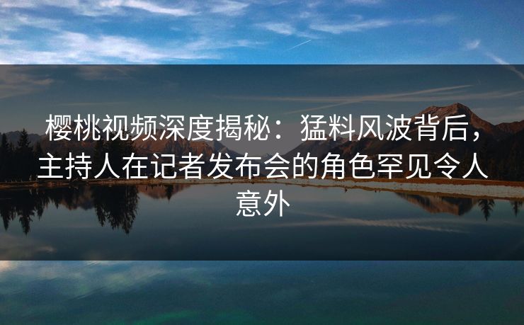 樱桃视频深度揭秘：猛料风波背后，主持人在记者发布会的角色罕见令人意外