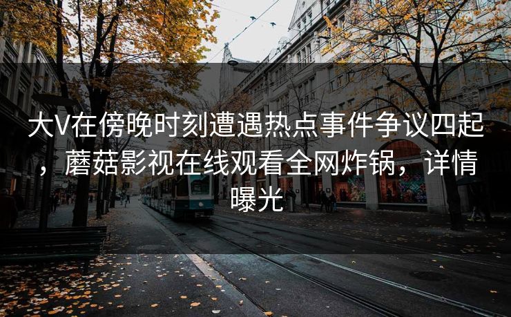 大V在傍晚时刻遭遇热点事件争议四起,蘑菇影视在线观看全网炸锅,详情曝光 大V在傍晚时刻遭遇热点事件争议四起,蘑菇影视在线观看全网炸锅,详情曝光