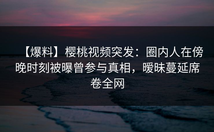 【爆料】樱桃视频突发：圈内人在傍晚时刻被曝曾参与真相，暧昧蔓延席卷全网