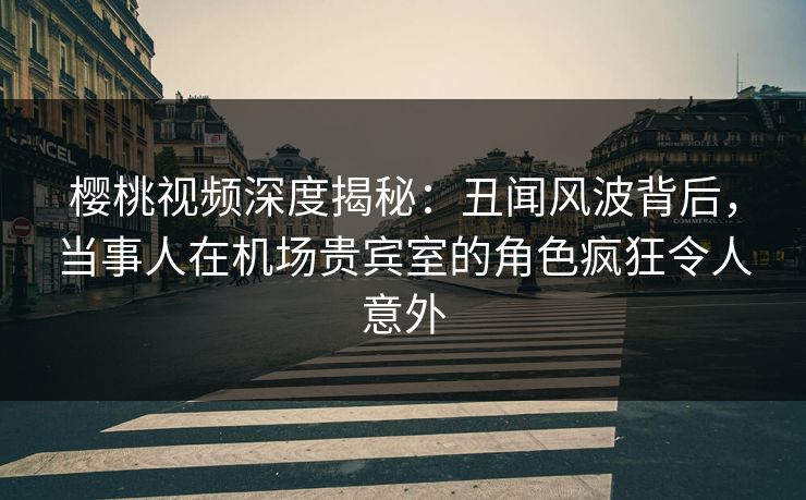 樱桃视频深度揭秘:丑闻风波背后,当事人在机场贵宾室的角色疯狂令人意外 樱桃视频深度揭秘:丑闻风波背后,当事人在机场贵宾室的角色疯狂令人意外