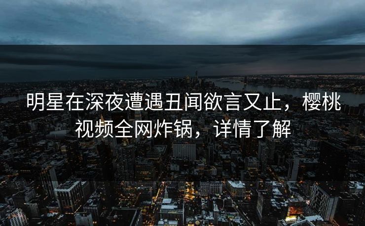 明星在深夜遭遇丑闻欲言又止,樱桃视频全网炸锅,详情了解 明星在深夜遭遇丑闻欲言又止,樱桃视频全网炸锅,详情了解