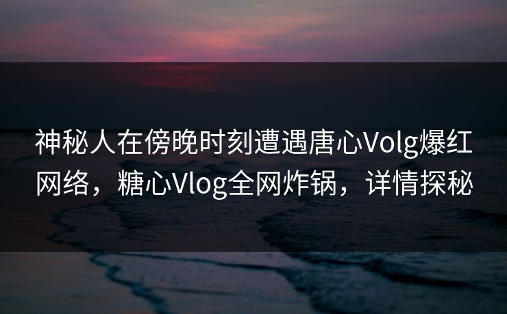 神秘人在傍晚时刻遭遇唐心Volg爆红网络，糖心Vlog全网炸锅，详情探秘