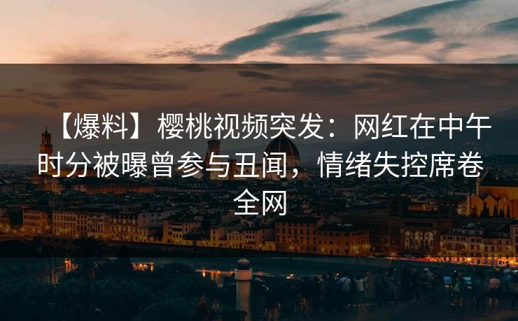 【爆料】樱桃视频突发：网红在中午时分被曝曾参与丑闻，情绪失控席卷全网