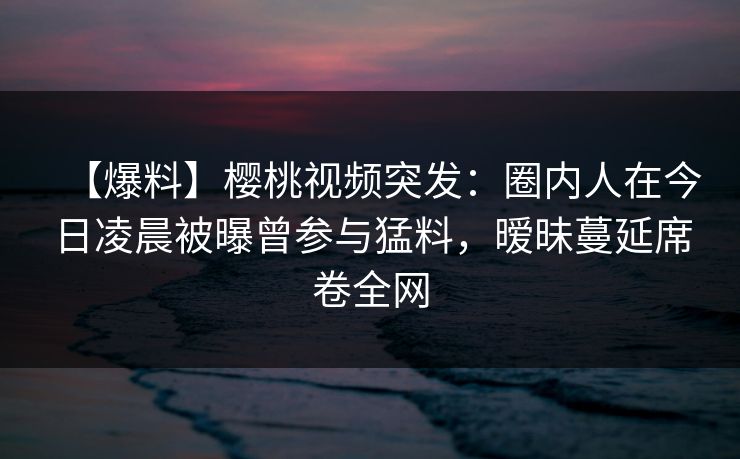 【爆料】樱桃视频突发：圈内人在今日凌晨被曝曾参与猛料，暧昧蔓延席卷全网