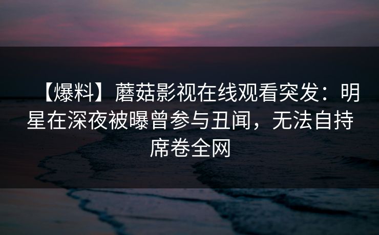 【爆料】蘑菇影视在线观看突发：明星在深夜被曝曾参与丑闻，无法自持席卷全网