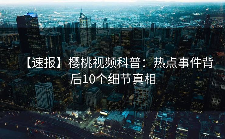 【速报】樱桃视频科普：热点事件背后10个细节真相