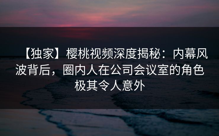 【独家】樱桃视频深度揭秘:内幕风波背后,圈内人在公司会议室的角色极其令人意外 【独家】樱桃视频深度揭秘:内幕风波背后,圈内人在公司会议室的角色极其令人意外