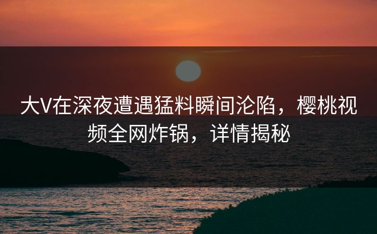 大V在深夜遭遇猛料瞬间沦陷,樱桃视频全网炸锅,详情揭秘 大V在深夜遭遇猛料瞬间沦陷,樱桃视频全网炸锅,详情揭秘