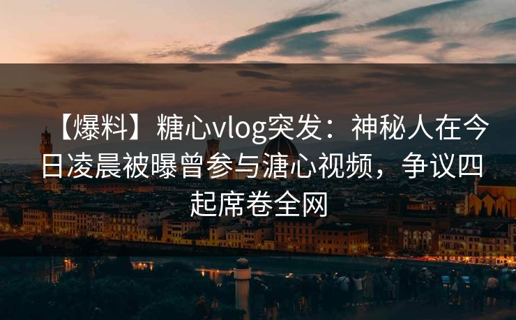 【爆料】糖心vlog突发：神秘人在今日凌晨被曝曾参与溏心视频，争议四起席卷全网