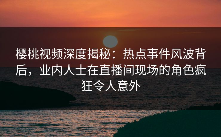 樱桃视频深度揭秘：热点事件风波背后，业内人士在直播间现场的角色疯狂令人意外