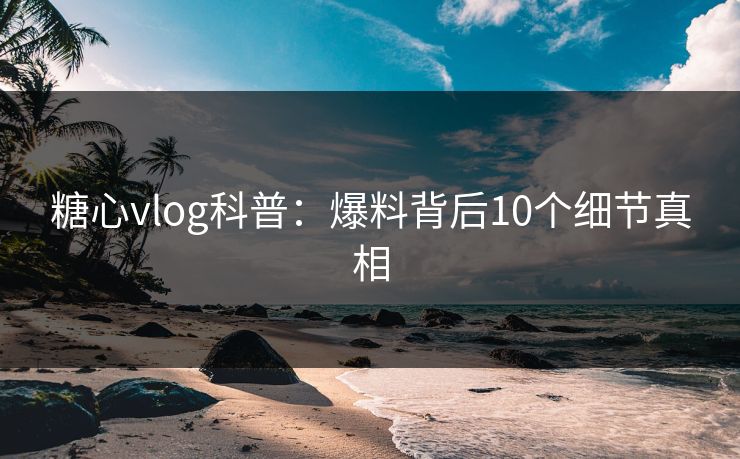 糖心vlog科普：爆料背后10个细节真相