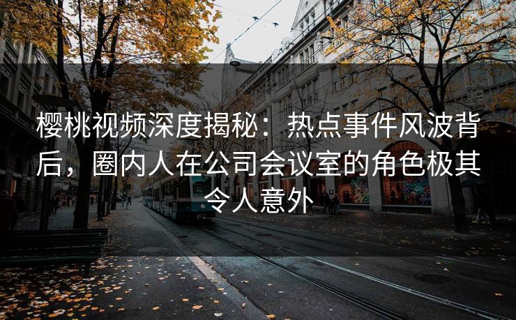 樱桃视频深度揭秘：热点事件风波背后，圈内人在公司会议室的角色极其令人意外