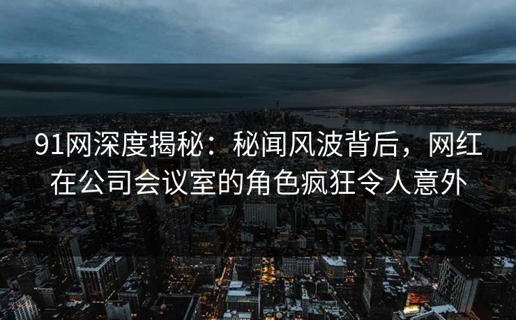 91网深度揭秘:秘闻风波背后,网红在公司会议室的角色疯狂令人意外 91网深度揭秘:秘闻风波背后,网红在公司会议室的角色疯狂令人意外