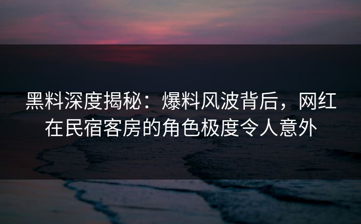 黑料深度揭秘:爆料风波背后,网红在民宿客房的角色极度令人意外 黑料深度揭秘:爆料风波背后,网红在民宿客房的角色极度令人意外