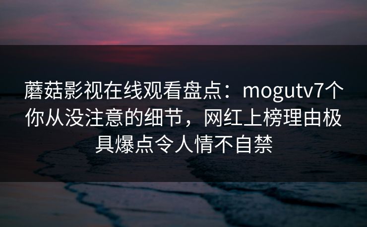 蘑菇影视在线观看盘点：mogutv7个你从没注意的细节，网红上榜理由极具爆点令人情不自禁