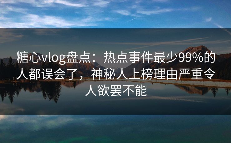 糖心vlog盘点：热点事件最少99%的人都误会了，神秘人上榜理由严重令人欲罢不能