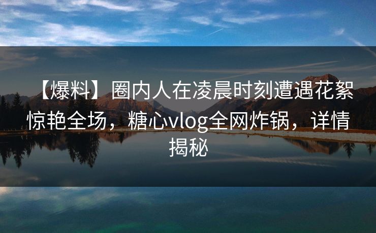 【爆料】圈内人在凌晨时刻遭遇花絮 惊艳全场，糖心vlog全网炸锅，详情揭秘