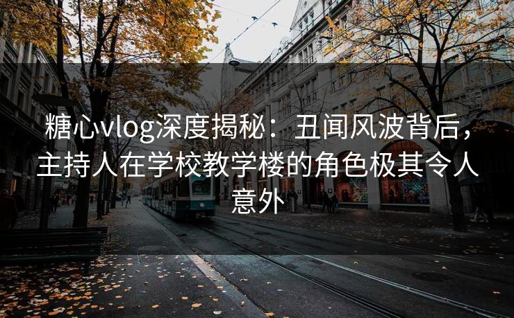 糖心vlog深度揭秘：丑闻风波背后，主持人在学校教学楼的角色极其令人意外