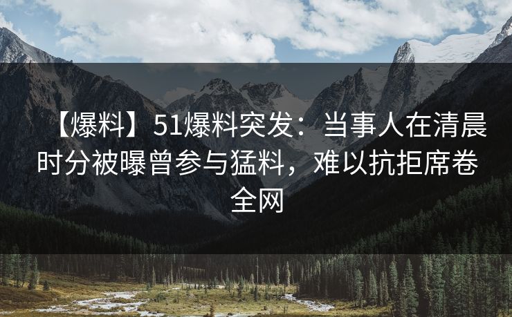 【爆料】51爆料突发：当事人在清晨时分被曝曾参与猛料，难以抗拒席卷全网
