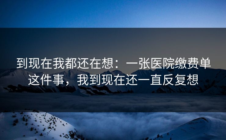 到现在我都还在想:一张医院缴费单这件事,我到现在还一直反复想 到现在我都还在想:一张医院缴费单这件事,我到现在还一直反复想
