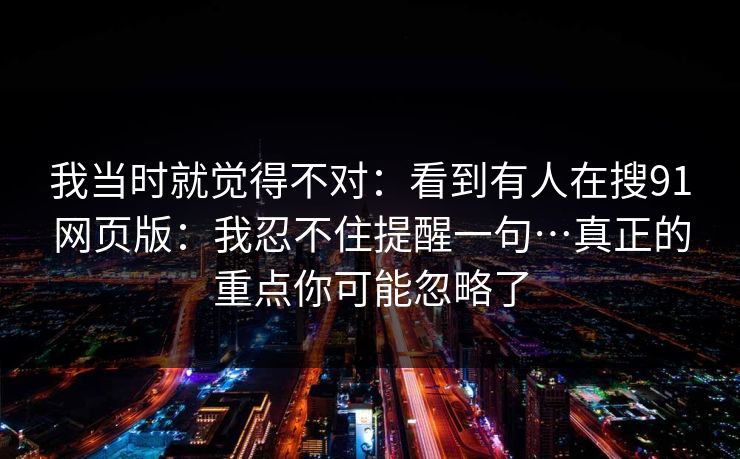 我当时就觉得不对:看到有人在搜91网页版:我忍不住提醒一句…真正的重点你可能忽略了 我当时就觉得不对:看到有人在搜91网页版:我忍不住提醒一句…真正的重点你可能忽略了