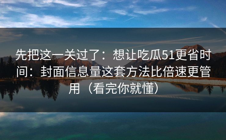 先把这一关过了：想让吃瓜51更省时间：封面信息量这套方法比倍速更管用（看完你就懂）