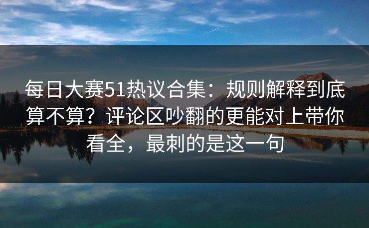 每日大赛51热议合集:规则解释到底算不算?评论区吵翻的更能对上带你看全,最刺的是这一句 每日大赛51热议合集:规则解释到底算不算?评论区吵翻的更能对上带你看全,最刺的是这一句