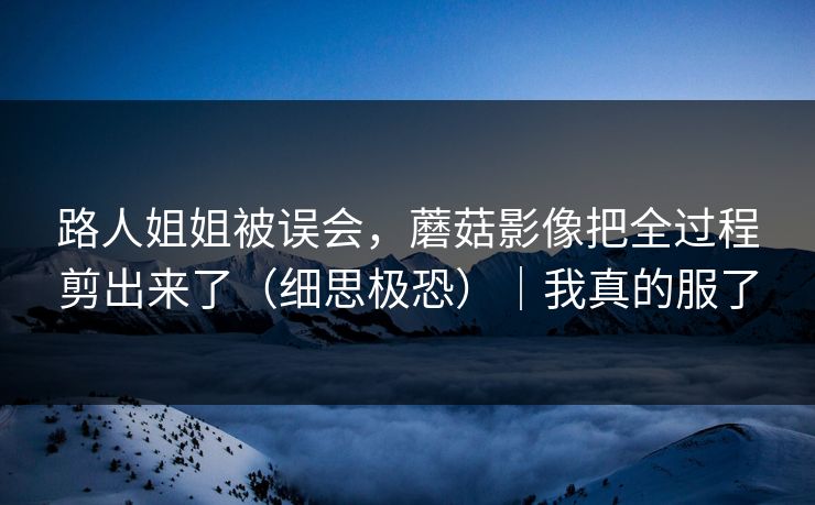 路人姐姐被误会，蘑菇影像把全过程剪出来了（细思极恐）｜我真的服了