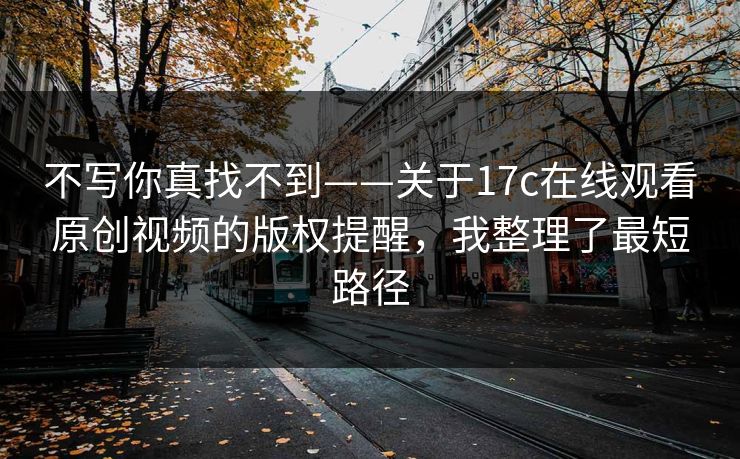 不写你真找不到——关于17c在线观看原创视频的版权提醒,我整理了最短路径 不写你真找不到——关于17c在线观看原创视频的版权提醒,我整理了最短路径
