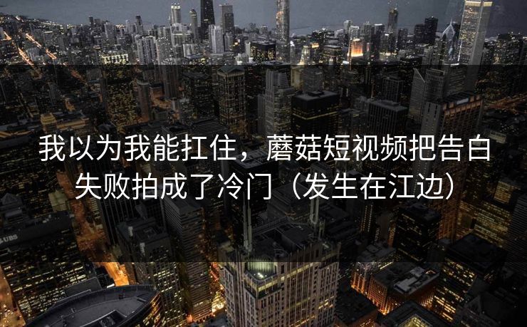我以为我能扛住，蘑菇短视频把告白失败拍成了冷门（发生在江边）