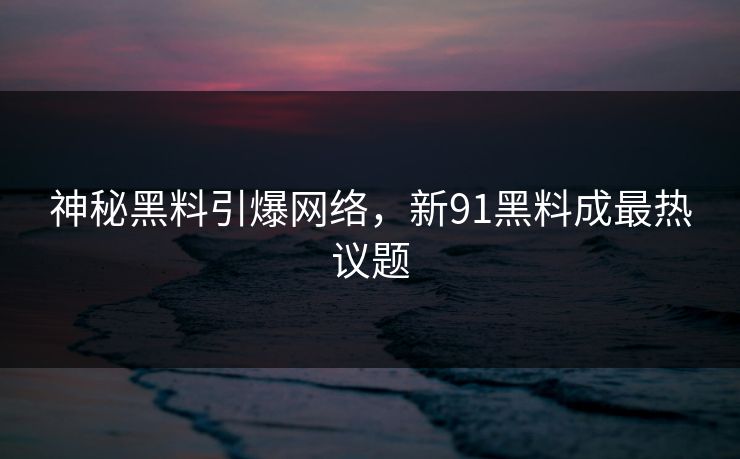 神秘黑料引爆网络，新91黑料成最热议题
