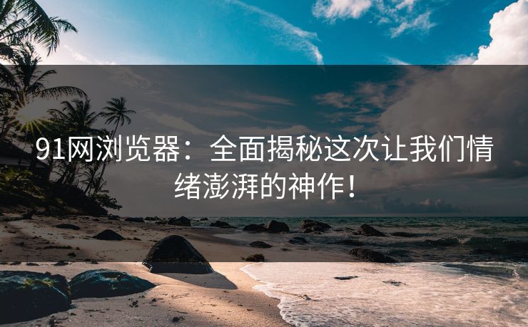 91网浏览器:全面揭秘这次让我们情绪澎湃的神作! 91网浏览器:全面揭秘这次让我们情绪澎湃的神作!