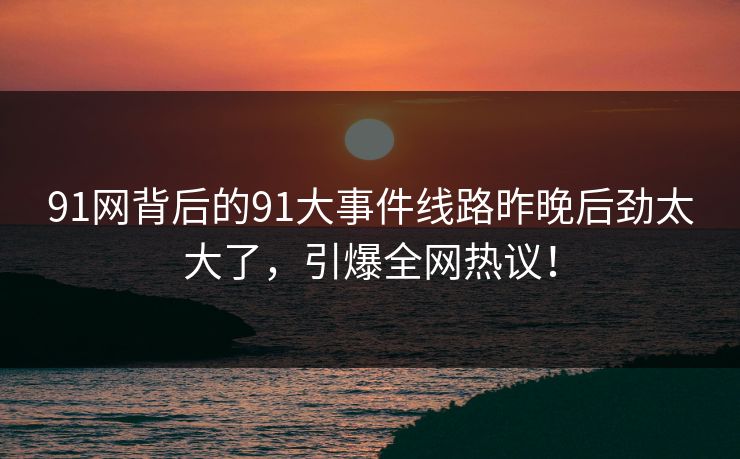 91网背后的91大事件线路昨晚后劲太大了，引爆全网热议！