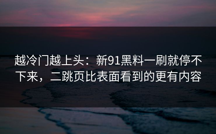 越冷门越上头：新91黑料一刷就停不下来，二跳页比表面看到的更有内容