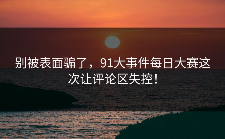 别被表面骗了，91大事件每日大赛这次让评论区失控！